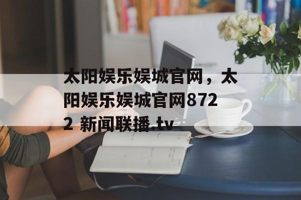 太阳娱乐娱城官网，太阳娱乐娱城官网8722 新闻联播.tv